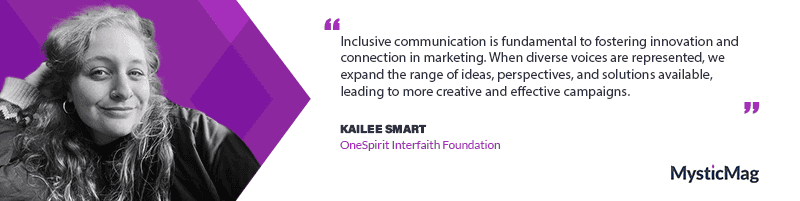 Inclusive communication is fundamental to fostering innovation and connection in marketing. When diverse voices are represented, we expand the range of ideas, perspectives, and solutions available, leading to more creative and effective campaigns. Inclusion isn’t just about who is being spoken to, it’s about who is shaping the conversation. When messaging is built with intention and awareness, it resonates on a deeper level, creating a sense of belonging and engagement. - Kailee Smart